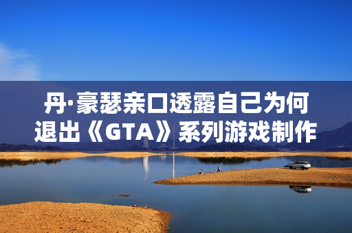 丹·豪瑟亲口透露自己为何退出《GTA》系列游戏制作