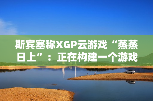 斯宾塞称XGP云游戏“蒸蒸日上”：正在构建一个游戏从未如此唾手可得的未来