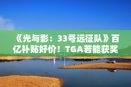 《光与影：33号远征队》百亿补贴好价！TGA若能获奖很可能会涨价