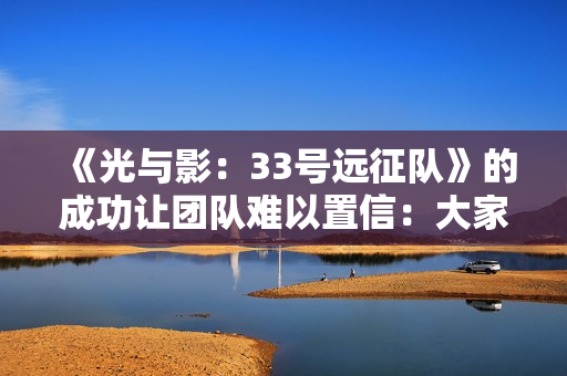 《光与影：33号远征队》的成功让团队难以置信：大家都以为是小众粉丝向作品！