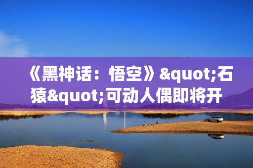 《黑神话：悟空》"石猿"可动人偶即将开订：回想起被冰火双打的恐惧!