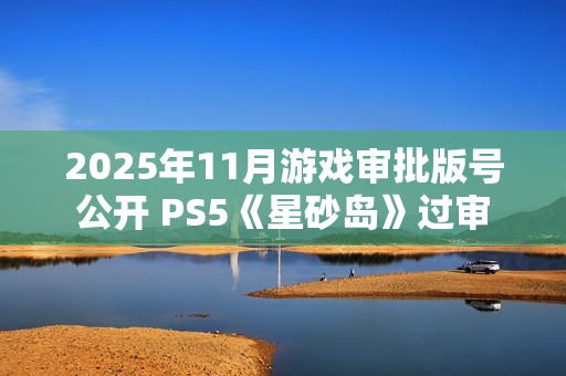 2025年11月游戏审批版号公开 PS5《星砂岛》过审 2025年11月游戏审批版号公开 PS5《星砂岛》过审