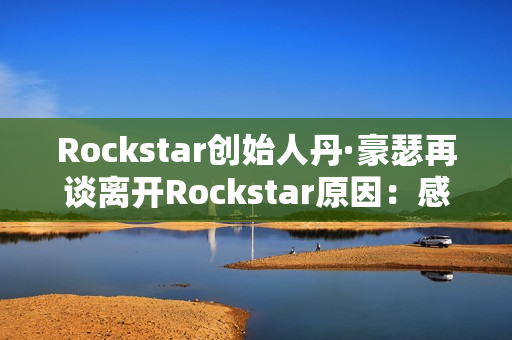 Rockstar创始人丹·豪瑟再谈离开Rockstar原因：感觉我做不了那样的游戏了