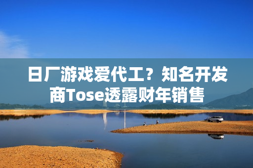 日厂游戏爱代工？知名开发商Tose透露财年销售