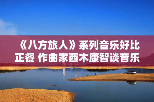 《八方旅人》系列音乐好比正餐 作曲家西木康智谈音乐设计 《八方旅人》系列音乐好比正餐 作曲家西木康智谈音乐设计