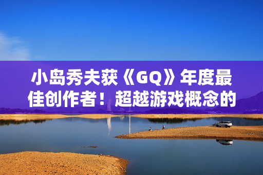 小岛秀夫获《GQ》年度最佳创作者！超越游戏概念的娱乐作品