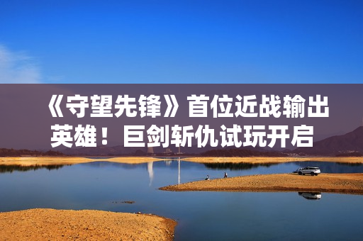 《守望先锋》首位近战输出英雄！巨剑斩仇试玩开启