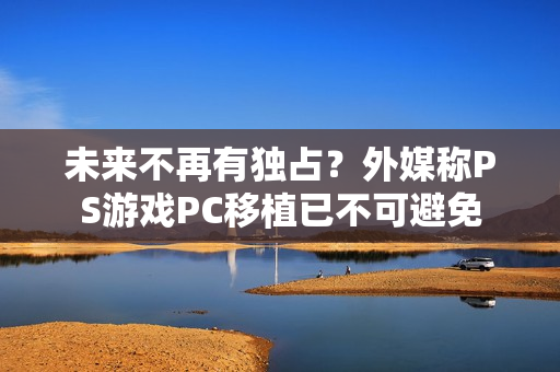 未来不再有独占?外媒称PS游戏PC移植已不可避免 未来不再有独占?外媒称PS游戏PC移植已不可避免
