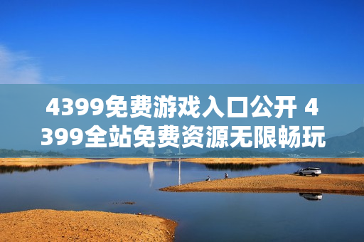 4399免费游戏入口公开 4399全站免费资源无限畅玩 4399免费游戏入口公开 4399全站免费资源无限畅玩