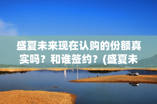 盛夏未来现在认购的份额真实吗？和谁签约？(盛夏未来怎么了)