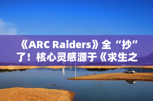 《ARC Raiders》全“抄”了！核心灵感源于《求生之路》等作