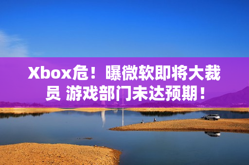 Xbox危！曝微软即将大裁员 游戏部门未达预期！