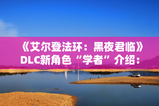 《艾尔登法环：黑夜君临》DLC新角色“学者”介绍：群怪克星 AOE拉满！