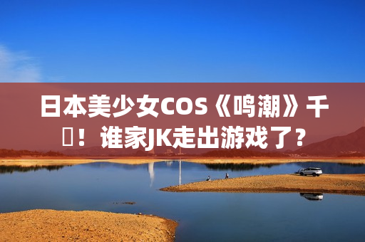 日本美少女COS《鸣潮》千咲！谁家JK走出游戏了？