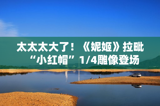 太太太大了!《妮姬》拉毗“小红帽”1/4雕像登场 太太太大了!《妮姬》拉毗“小红帽”1/4雕像登场