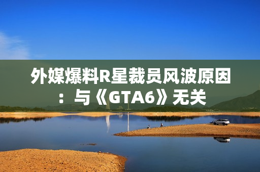 外媒爆料R星裁员风波原因:与《GTA6》无关 外媒爆料R星裁员风波原因:与《GTA6》无关