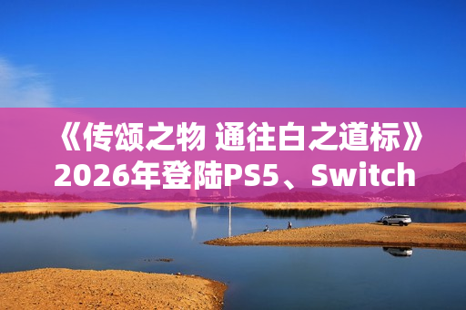 《传颂之物 通往白之道标》2026年登陆PS5、Switch2、Steam平台