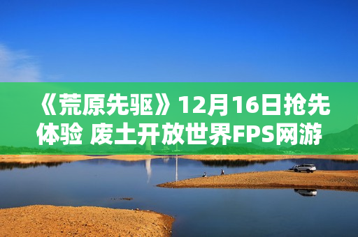 《荒原先驱》12月16日抢先体验 废土开放世界FPS网游