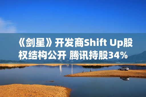 《剑星》开发商Shift Up股权结构公开 腾讯持股34%