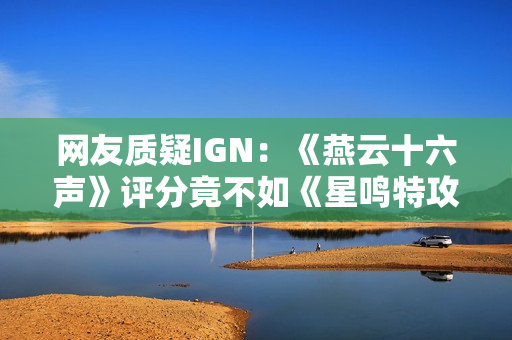 网友质疑IGN：《燕云十六声》评分竟不如《星鸣特攻》