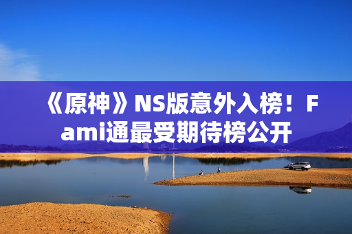 《原神》NS版意外入榜！Fami通最受期待榜公开