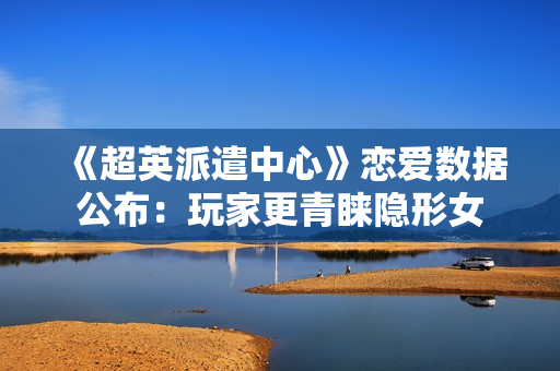 《超英派遣中心》恋爱数据公布：玩家更青睐隐形女