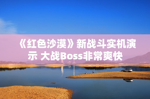 《红色沙漠》新战斗实机演示 大战Boss非常爽快