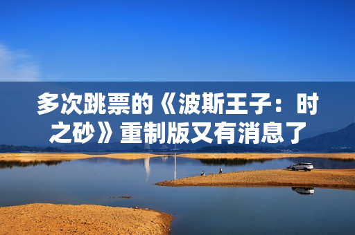 多次跳票的《波斯王子：时之砂》重制版又有消息了