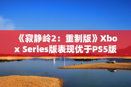 《寂静岭2：重制版》Xbox Series版表现优于PS5版