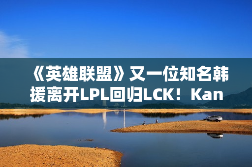 《英雄联盟》又一位知名韩援离开LPL回归LCK！Kanavi官宣加入HLE
