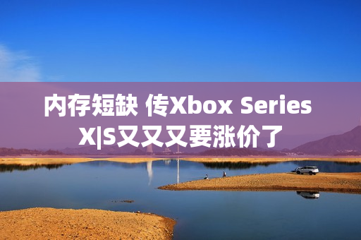 内存短缺 传Xbox Series X|S又又又要涨价了