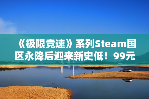 《极限竞速》系列Steam国区永降后迎来新史低！99元即可入手