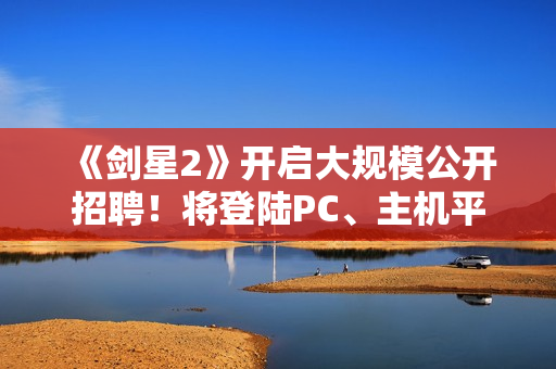 《剑星2》开启大规模公开招聘！将登陆PC、主机平台