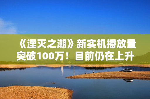 《湮灭之潮》新实机播放量突破100万！目前仍在上升中