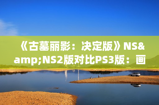 《古墓丽影：决定版》NS&NS2版对比PS3版：画面还不如原版？