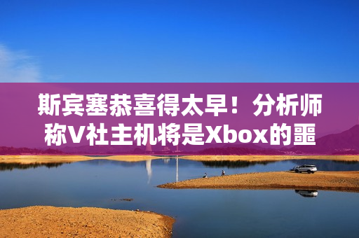 斯宾塞恭喜得太早！分析师称V社主机将是Xbox的噩梦