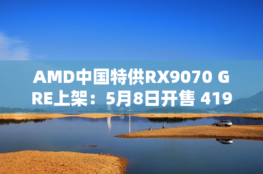 AMD中国特供RX9070 GRE上架：5月8日开售 4199元起