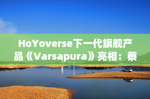 HoYoverse下一代旗舰产品《Varsapura》亮相：蔡浩宇带队研发，沉浸式叙事与写实画风