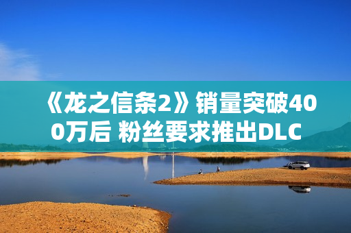 《龙之信条2》销量突破400万后 粉丝要求推出DLC
