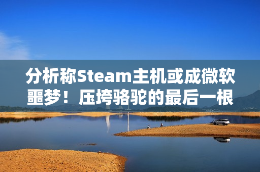 分析称Steam主机或成微软噩梦！压垮骆驼的最后一根稻草