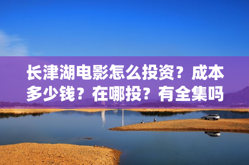 长津湖电影怎么投资？成本多少钱？在哪投？有全集吗？(长津湖电影在哪儿看)