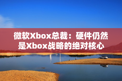 微软Xbox总裁：硬件仍然是Xbox战略的绝对核心