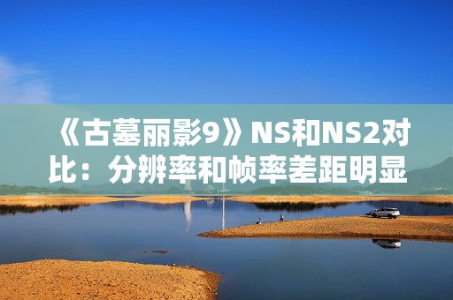 《古墓丽影9》NS和NS2对比：分辨率和帧率差距明显