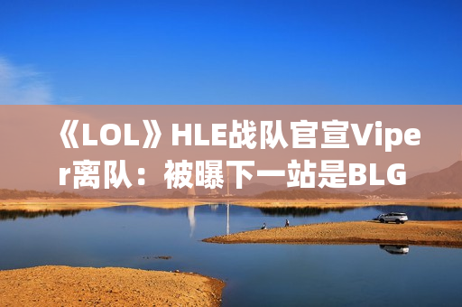 《LOL》HLE战队官宣Viper离队：被曝下一站是BLG
