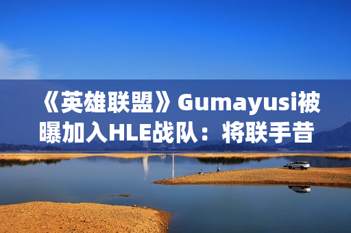 《英雄联盟》Gumayusi被曝加入HLE战队：将联手昔日T1队友Zeus