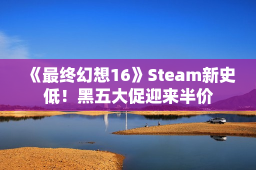 《最终幻想16》Steam新史低！黑五大促迎来半价