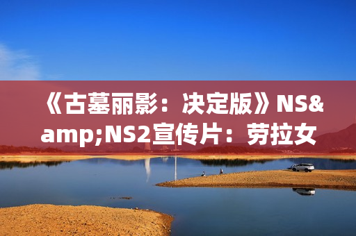 《古墓丽影：决定版》NS&NS2宣传片：劳拉女侠的蜕变之旅！