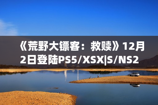 《荒野大镖客:救赎》12月2日登陆PS5/XSX|S/NS2/iOS/安卓平台 《荒野大镖客:救赎》12月2日登陆PS5/XSX|S/NS2/iOS/安卓平台