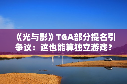 《光与影》TGA部分提名引争议：这也能算独立游戏？