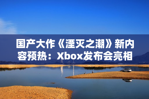 国产大作《湮灭之潮》新内容预热：Xbox发布会亮相